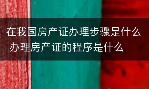 在我国房产证办理步骤是什么 办理房产证的程序是什么