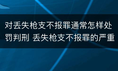 对丢失枪支不报罪通常怎样处罚判刑 丢失枪支不报罪的严重后果
