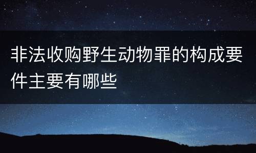 非法收购野生动物罪的构成要件主要有哪些
