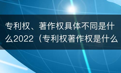 专利权、著作权具体不同是什么2022（专利权著作权是什么意思）
