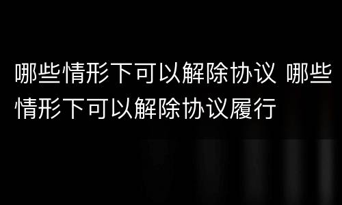 哪些情形下可以解除协议 哪些情形下可以解除协议履行
