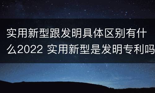 实用新型跟发明具体区别有什么2022 实用新型是发明专利吗