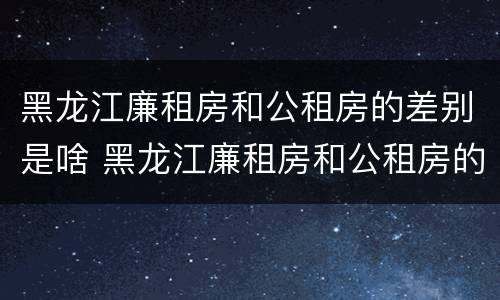 黑龙江廉租房和公租房的差别是啥 黑龙江廉租房和公租房的差别是啥呀