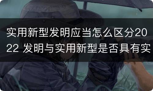 实用新型发明应当怎么区分2022 发明与实用新型是否具有实用性