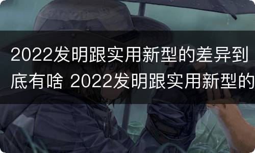 2022发明跟实用新型的差异到底有啥 2022发明跟实用新型的差异到底有啥关系