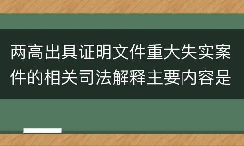 两高出具证明文件重大失实案件的相关司法解释主要内容是什么