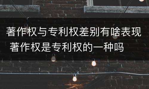 著作权与专利权差别有啥表现 著作权是专利权的一种吗