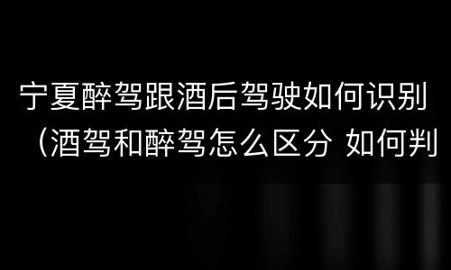 宁夏醉驾跟酒后驾驶如何识别（酒驾和醉驾怎么区分 如何判定酒驾和醉驾）