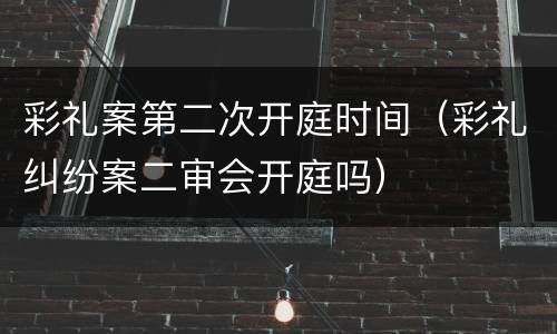 彩礼案第二次开庭时间（彩礼纠纷案二审会开庭吗）