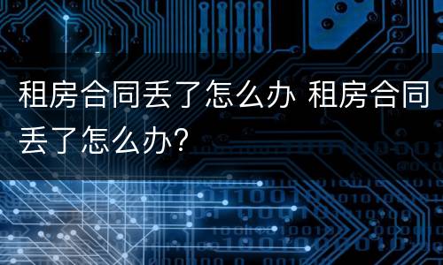 租房合同丢了怎么办 租房合同丢了怎么办?
