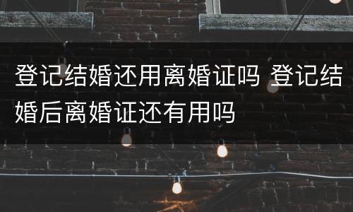登记结婚还用离婚证吗 登记结婚后离婚证还有用吗