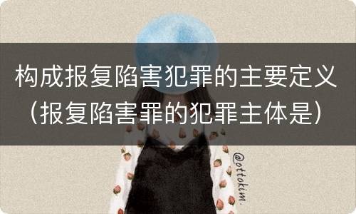 构成报复陷害犯罪的主要定义（报复陷害罪的犯罪主体是）