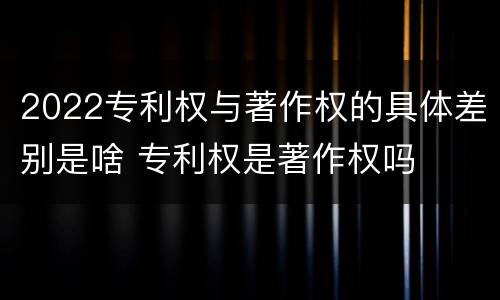 2022专利权与著作权的具体差别是啥 专利权是著作权吗