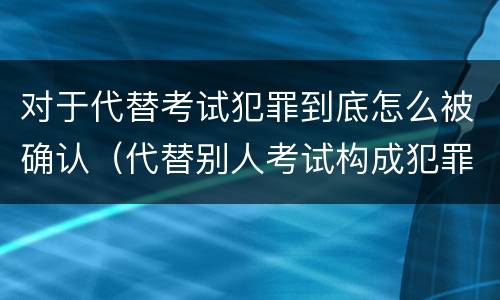 对于代替考试犯罪到底怎么被确认（代替别人考试构成犯罪吗）