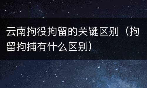 云南拘役拘留的关键区别（拘留拘捕有什么区别）