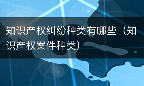 知识产权纠纷种类有哪些（知识产权案件种类）