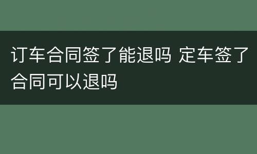 订车合同签了能退吗 定车签了合同可以退吗