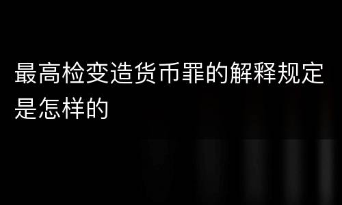 最高检变造货币罪的解释规定是怎样的