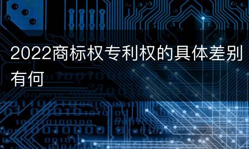 2022商标权专利权的具体差别有何