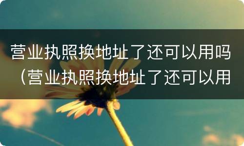 营业执照换地址了还可以用吗（营业执照换地址了还可以用吗现在）