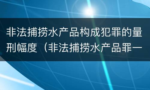 非法捕捞水产品构成犯罪的量刑幅度（非法捕捞水产品罪一般怎么判）
