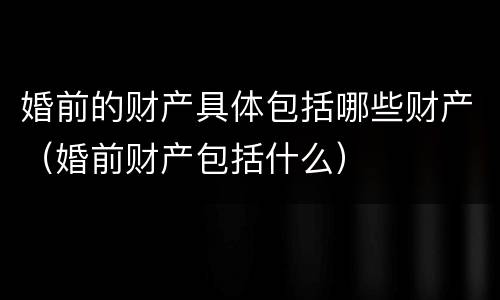 婚前的财产具体包括哪些财产（婚前财产包括什么）