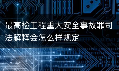 最高检工程重大安全事故罪司法解释会怎么样规定