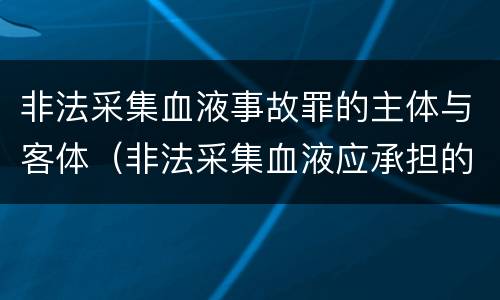 非法采集血液事故罪的主体与客体（非法采集血液应承担的法律责任不包括）