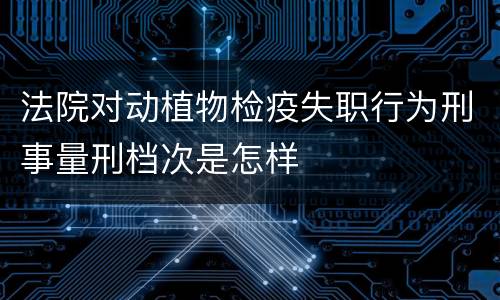 法院对动植物检疫失职行为刑事量刑档次是怎样