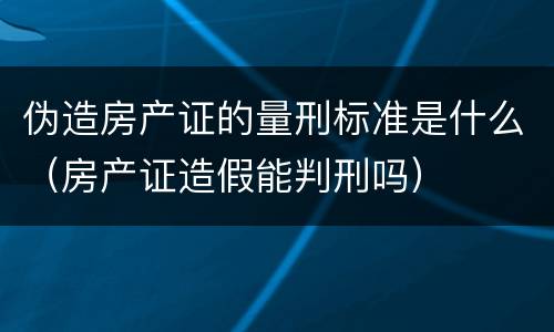 伪造房产证的量刑标准是什么（房产证造假能判刑吗）