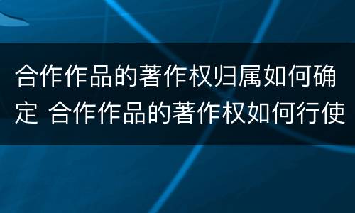 合作作品的著作权归属如何确定 合作作品的著作权如何行使