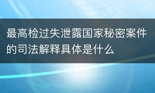最高检过失泄露国家秘密案件的司法解释具体是什么