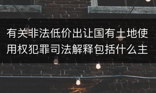 有关非法低价出让国有土地使用权犯罪司法解释包括什么主要内容