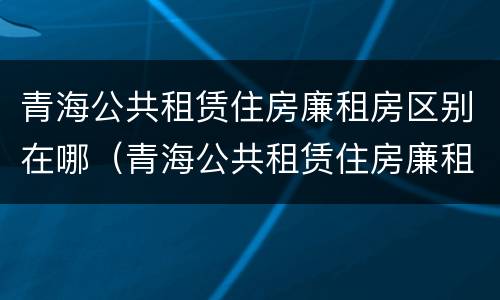 青海公共租赁住房廉租房区别在哪（青海公共租赁住房廉租房区别在哪儿）