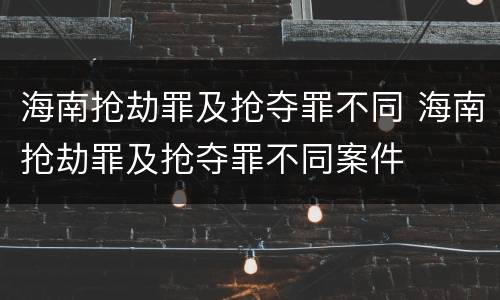 海南抢劫罪及抢夺罪不同 海南抢劫罪及抢夺罪不同案件
