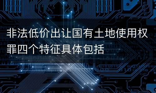 非法低价出让国有土地使用权罪四个特征具体包括