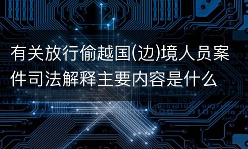 有关放行偷越国(边)境人员案件司法解释主要内容是什么