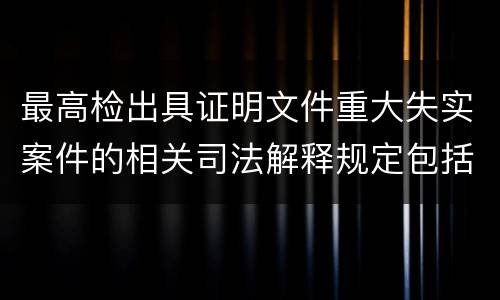 最高检出具证明文件重大失实案件的相关司法解释规定包括什么