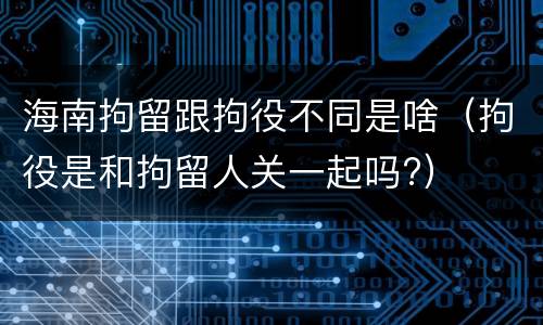 海南拘留跟拘役不同是啥（拘役是和拘留人关一起吗?）