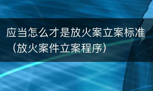 应当怎么才是放火案立案标准（放火案件立案程序）