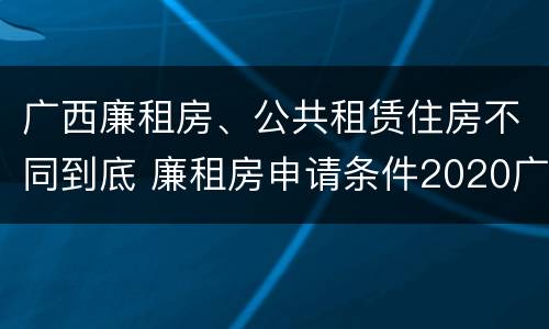 广西廉租房、公共租赁住房不同到底 廉租房申请条件2020广西