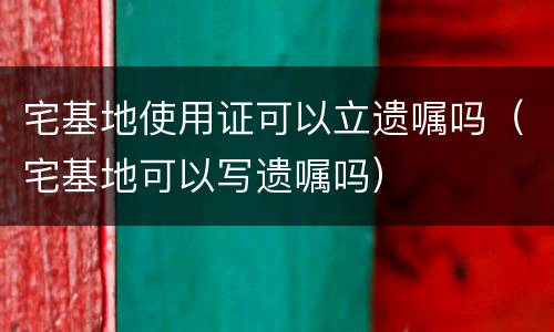宅基地使用证可以立遗嘱吗（宅基地可以写遗嘱吗）