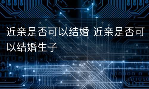 近亲是否可以结婚 近亲是否可以结婚生子