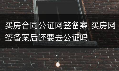 买房合同公证网签备案 买房网签备案后还要去公证吗