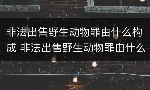 非法出售野生动物罪由什么构成 非法出售野生动物罪由什么构成的