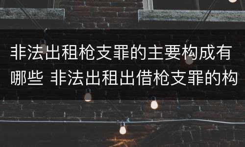 非法出租枪支罪的主要构成有哪些 非法出租出借枪支罪的构成要件