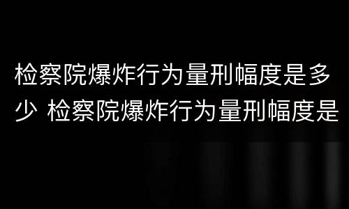 检察院爆炸行为量刑幅度是多少 检察院爆炸行为量刑幅度是多少啊