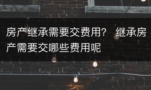 房产继承需要交费用？ 继承房产需要交哪些费用呢