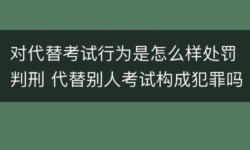 对代替考试行为是怎么样处罚判刑 代替别人考试构成犯罪吗