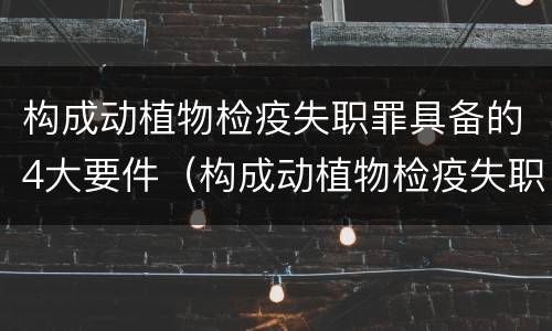 构成动植物检疫失职罪具备的4大要件（构成动植物检疫失职罪具备的4大要件是）